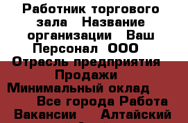 Работник торгового зала › Название организации ­ Ваш Персонал, ООО › Отрасль предприятия ­ Продажи › Минимальный оклад ­ 20 000 - Все города Работа » Вакансии   . Алтайский край,Алейск г.